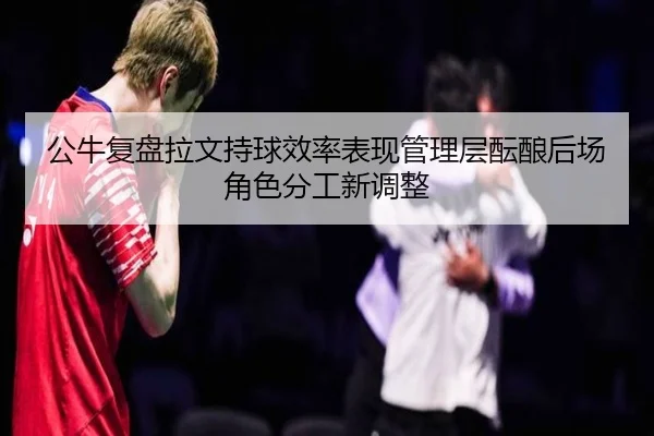 公牛复盘拉文持球效率表现管理层酝酿后场角色分工新调整